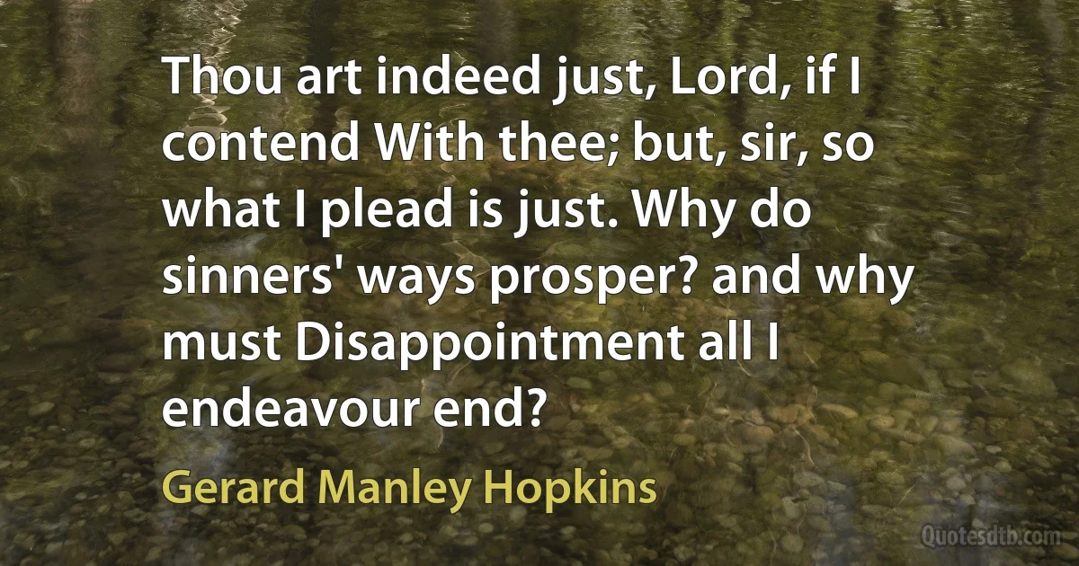 Thou art indeed just, Lord, if I contend With thee; but, sir, so what I plead is just. Why do sinners' ways prosper? and why must Disappointment all I endeavour end? (Gerard Manley Hopkins)