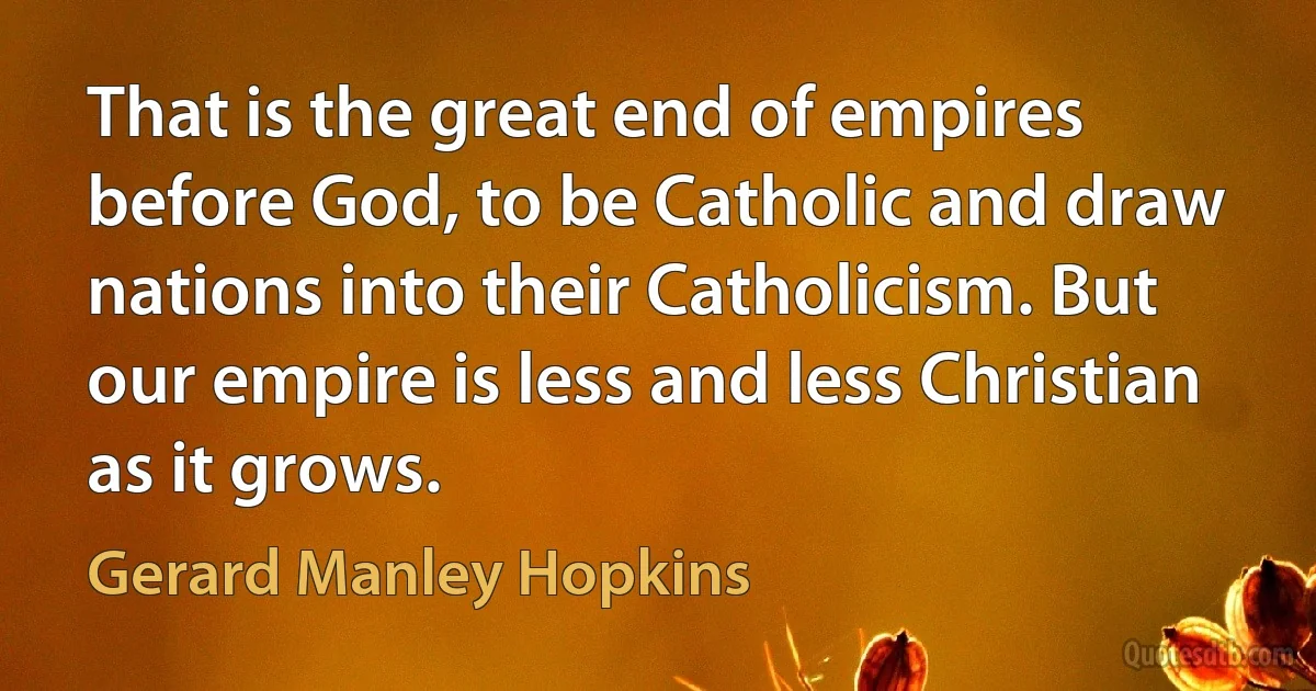 That is the great end of empires before God, to be Catholic and draw nations into their Catholicism. But our empire is less and less Christian as it grows. (Gerard Manley Hopkins)