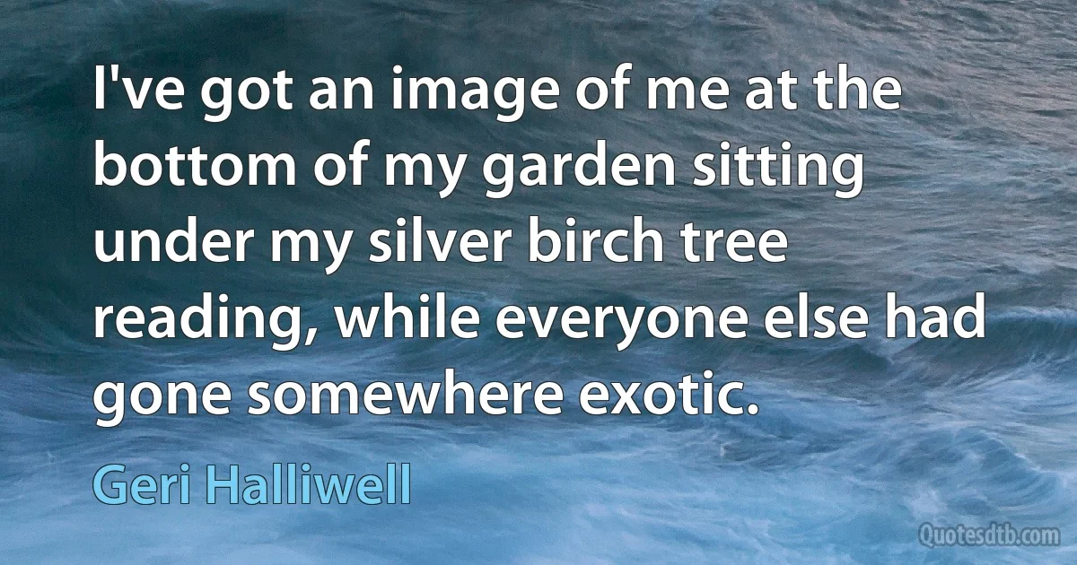 I've got an image of me at the bottom of my garden sitting under my silver birch tree reading, while everyone else had gone somewhere exotic. (Geri Halliwell)