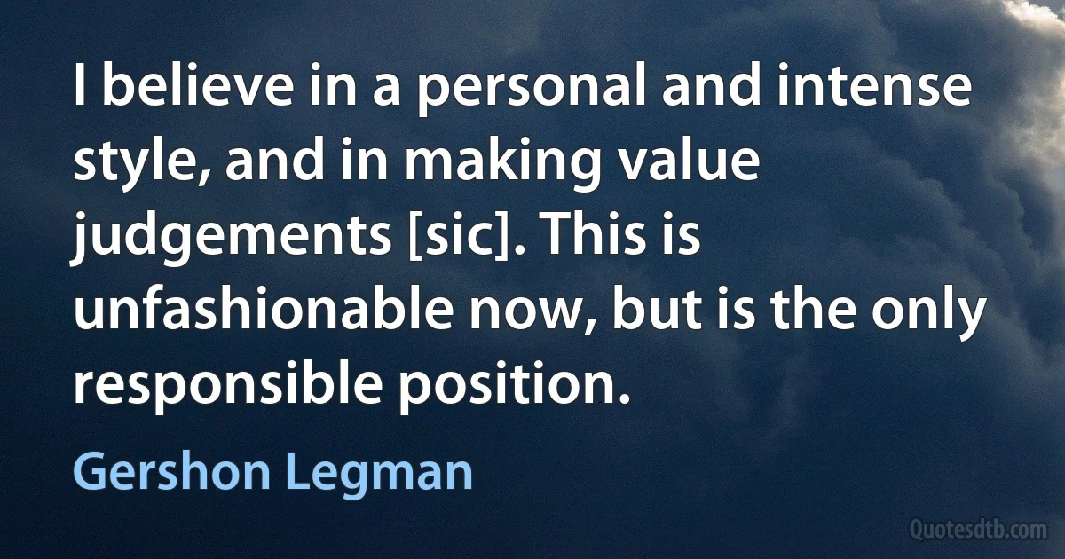 I believe in a personal and intense style, and in making value judgements [sic]. This is unfashionable now, but is the only responsible position. (Gershon Legman)