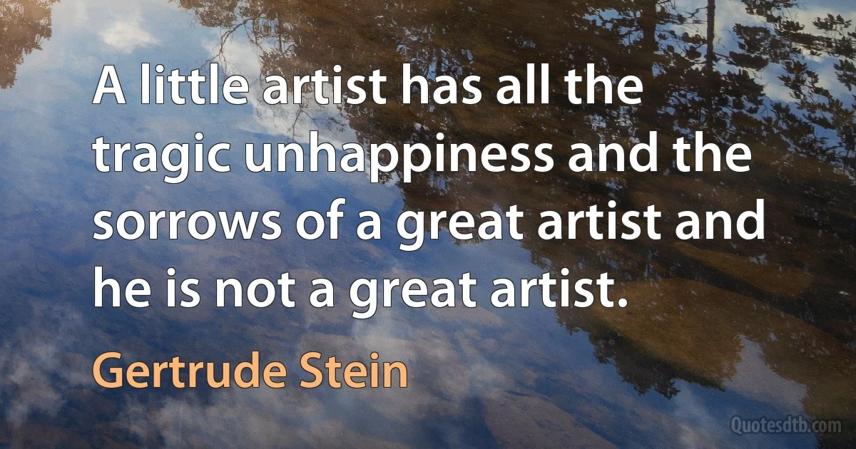 A little artist has all the tragic unhappiness and the sorrows of a great artist and he is not a great artist. (Gertrude Stein)