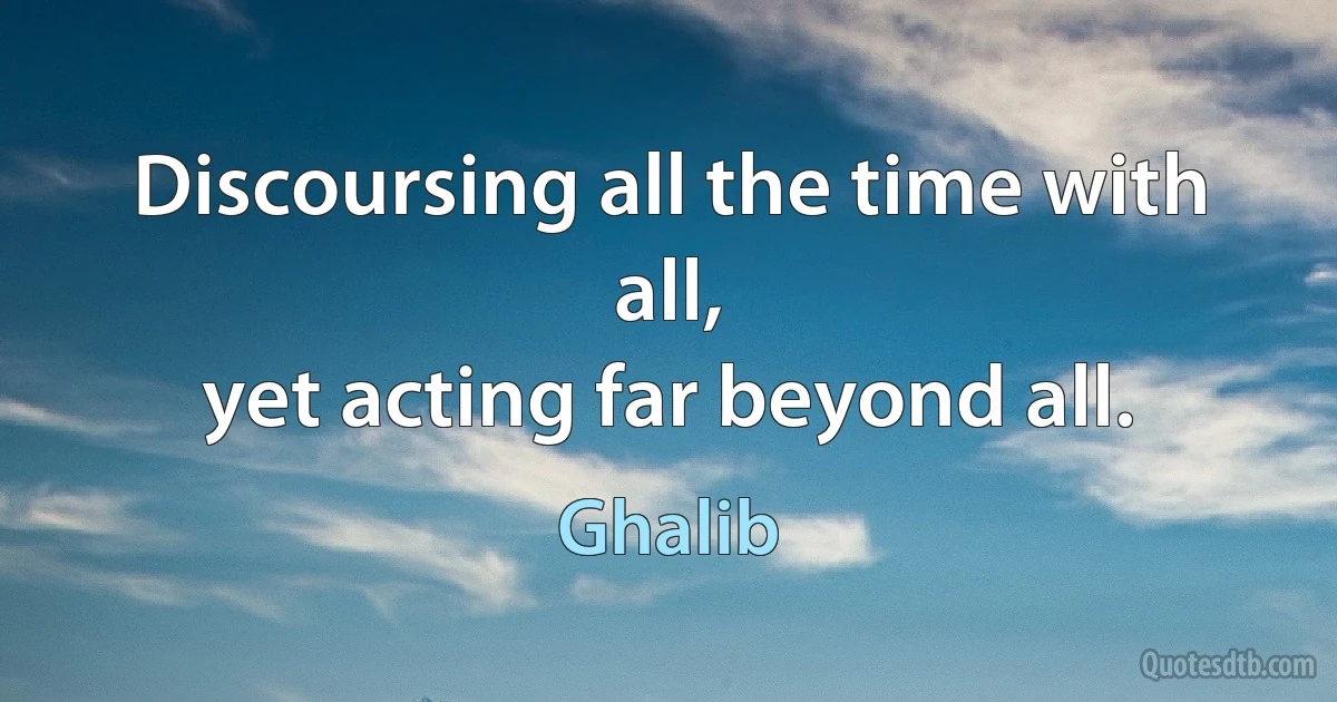 Discoursing all the time with all,
yet acting far beyond all. (Ghalib)