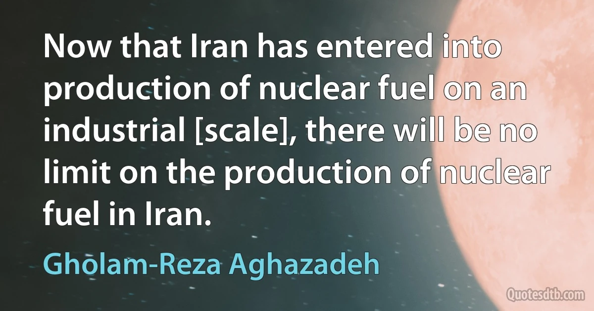 Now that Iran has entered into production of nuclear fuel on an industrial [scale], there will be no limit on the production of nuclear fuel in Iran. (Gholam-Reza Aghazadeh)