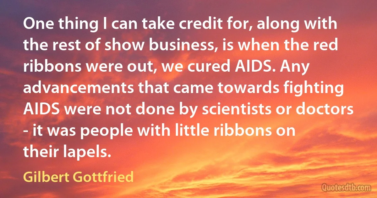 One thing I can take credit for, along with the rest of show business, is when the red ribbons were out, we cured AIDS. Any advancements that came towards fighting AIDS were not done by scientists or doctors - it was people with little ribbons on their lapels. (Gilbert Gottfried)