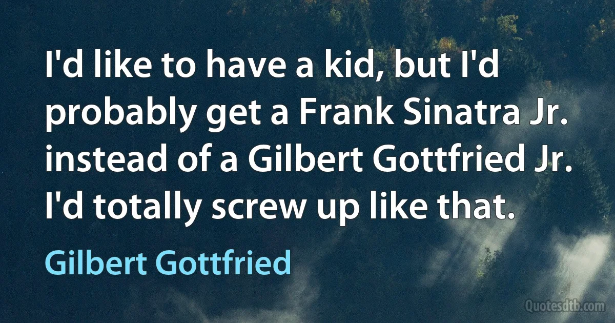 I'd like to have a kid, but I'd probably get a Frank Sinatra Jr. instead of a Gilbert Gottfried Jr. I'd totally screw up like that. (Gilbert Gottfried)