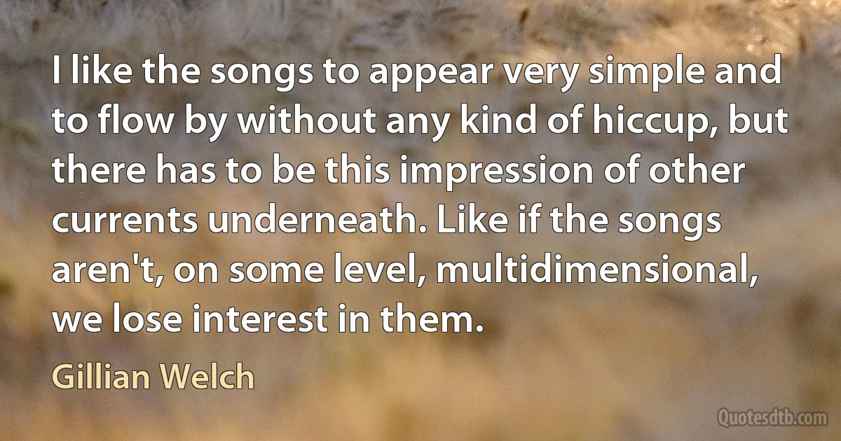 I like the songs to appear very simple and to flow by without any kind of hiccup, but there has to be this impression of other currents underneath. Like if the songs aren't, on some level, multidimensional, we lose interest in them. (Gillian Welch)