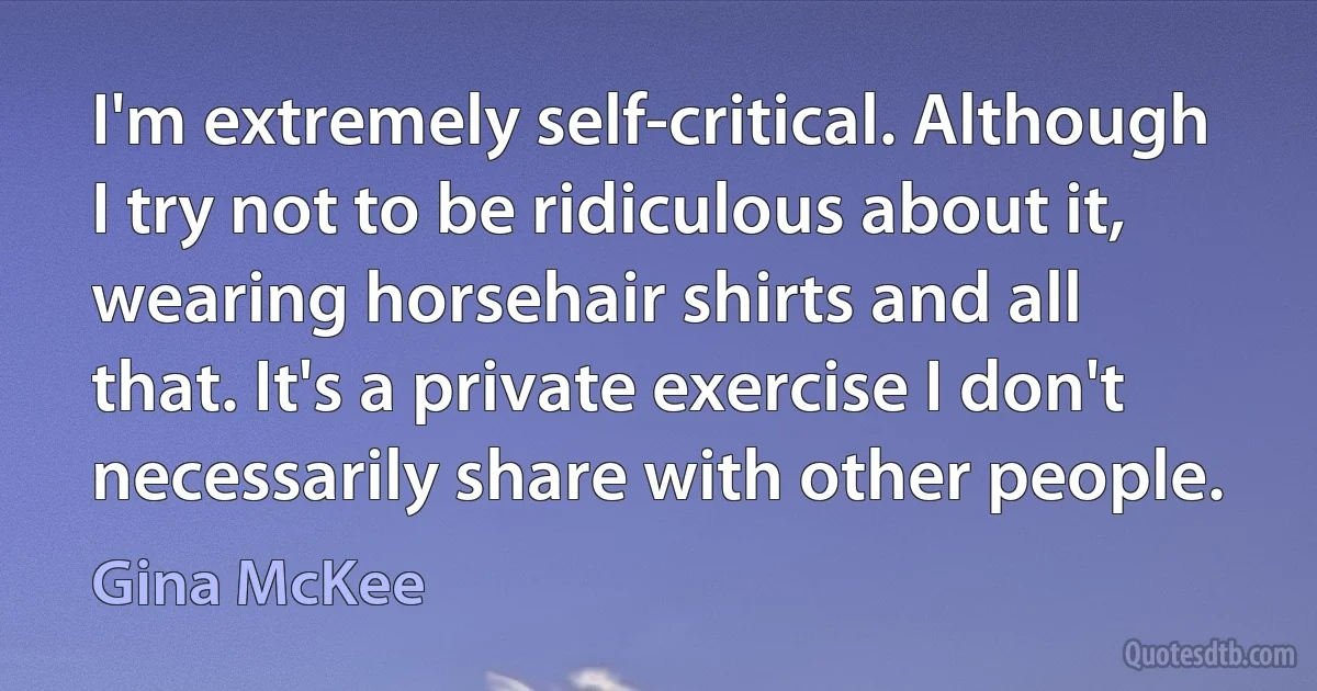 I'm extremely self-critical. Although I try not to be ridiculous about it, wearing horsehair shirts and all that. It's a private exercise I don't necessarily share with other people. (Gina McKee)