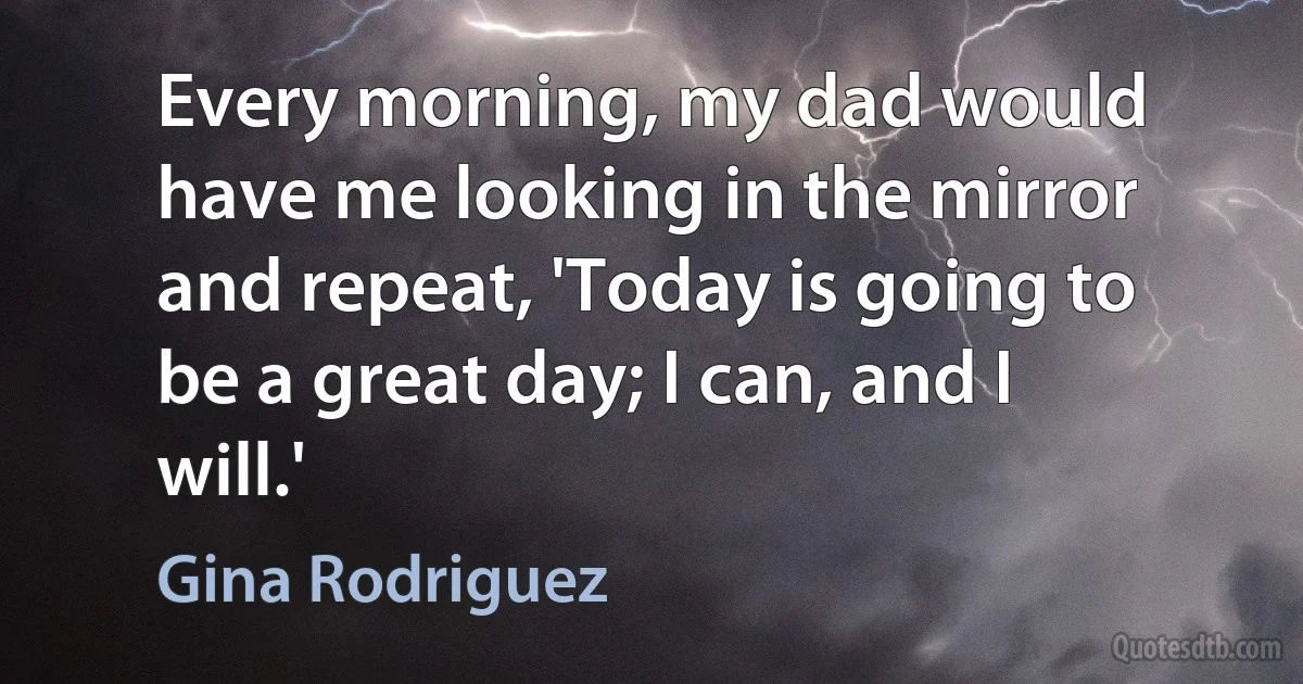 Every morning, my dad would have me looking in the mirror and repeat, 'Today is going to be a great day; I can, and I will.' (Gina Rodriguez)