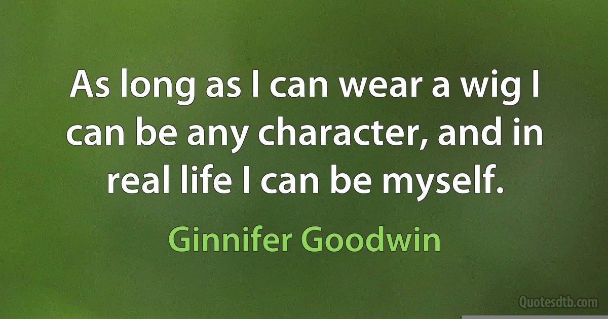 As long as I can wear a wig I can be any character, and in real life I can be myself. (Ginnifer Goodwin)