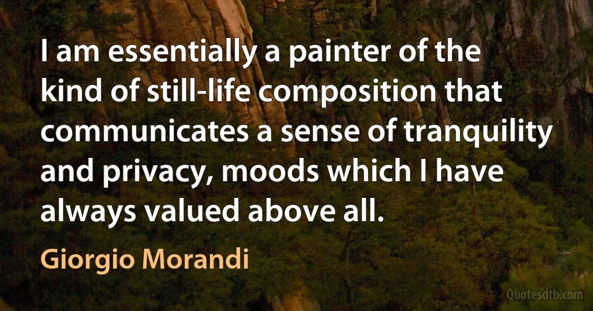 I am essentially a painter of the kind of still-life composition that communicates a sense of tranquility and privacy, moods which I have always valued above all. (Giorgio Morandi)