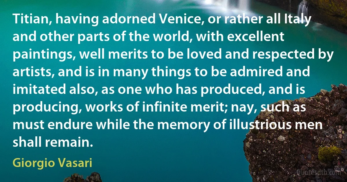 Titian, having adorned Venice, or rather all Italy and other parts of the world, with excellent paintings, well merits to be loved and respected by artists, and is in many things to be admired and imitated also, as one who has produced, and is producing, works of infinite merit; nay, such as must endure while the memory of illustrious men shall remain. (Giorgio Vasari)