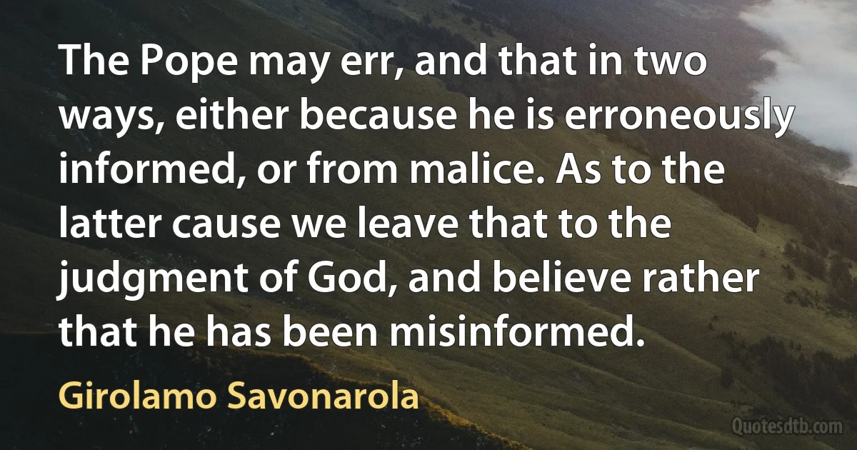 The Pope may err, and that in two ways, either because he is erroneously informed, or from malice. As to the latter cause we leave that to the judgment of God, and believe rather that he has been misinformed. (Girolamo Savonarola)