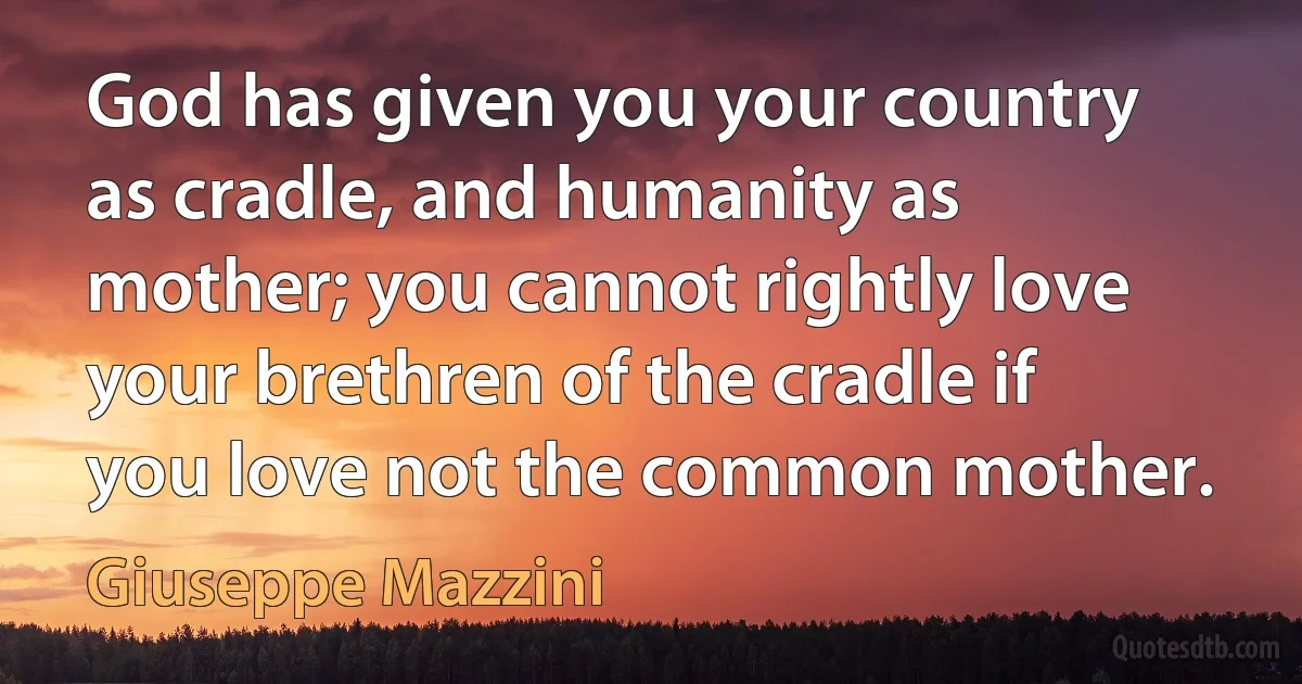 God has given you your country as cradle, and humanity as mother; you cannot rightly love your brethren of the cradle if you love not the common mother. (Giuseppe Mazzini)