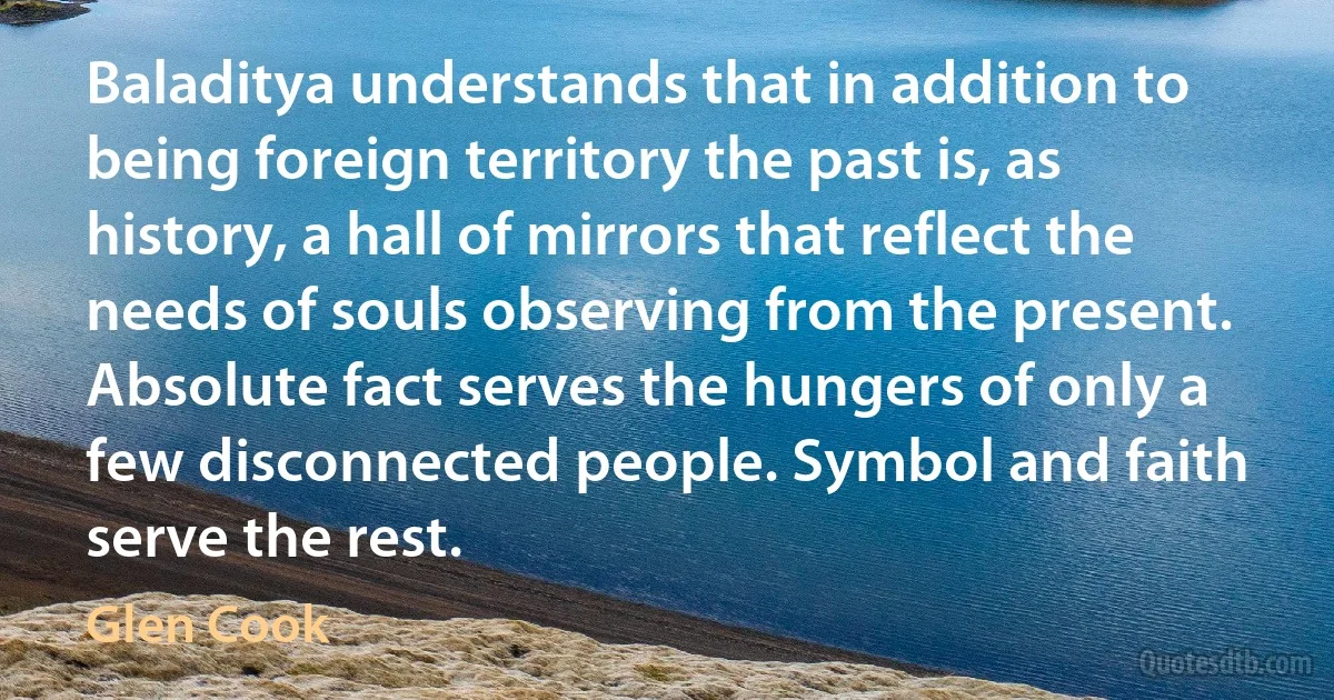 Baladitya understands that in addition to being foreign territory the past is, as history, a hall of mirrors that reflect the needs of souls observing from the present. Absolute fact serves the hungers of only a few disconnected people. Symbol and faith serve the rest. (Glen Cook)