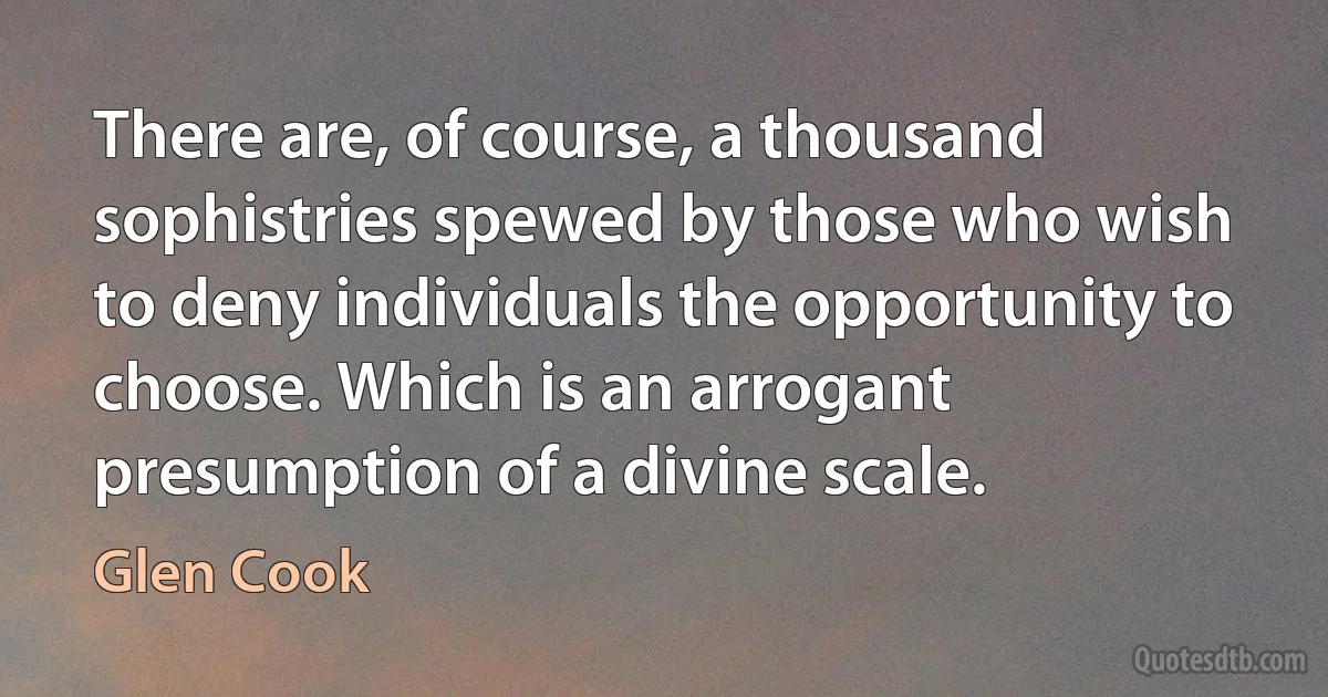 There are, of course, a thousand sophistries spewed by those who wish to deny individuals the opportunity to choose. Which is an arrogant presumption of a divine scale. (Glen Cook)