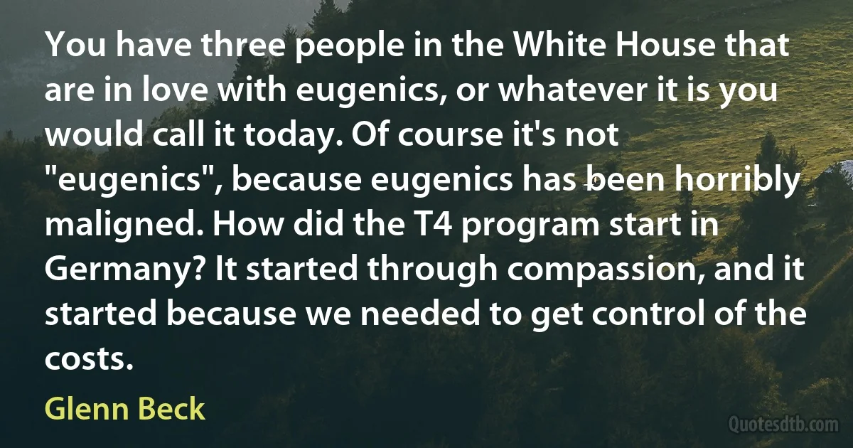 You have three people in the White House that are in love with eugenics, or whatever it is you would call it today. Of course it's not "eugenics", because eugenics has been horribly maligned. How did the T4 program start in Germany? It started through compassion, and it started because we needed to get control of the costs. (Glenn Beck)