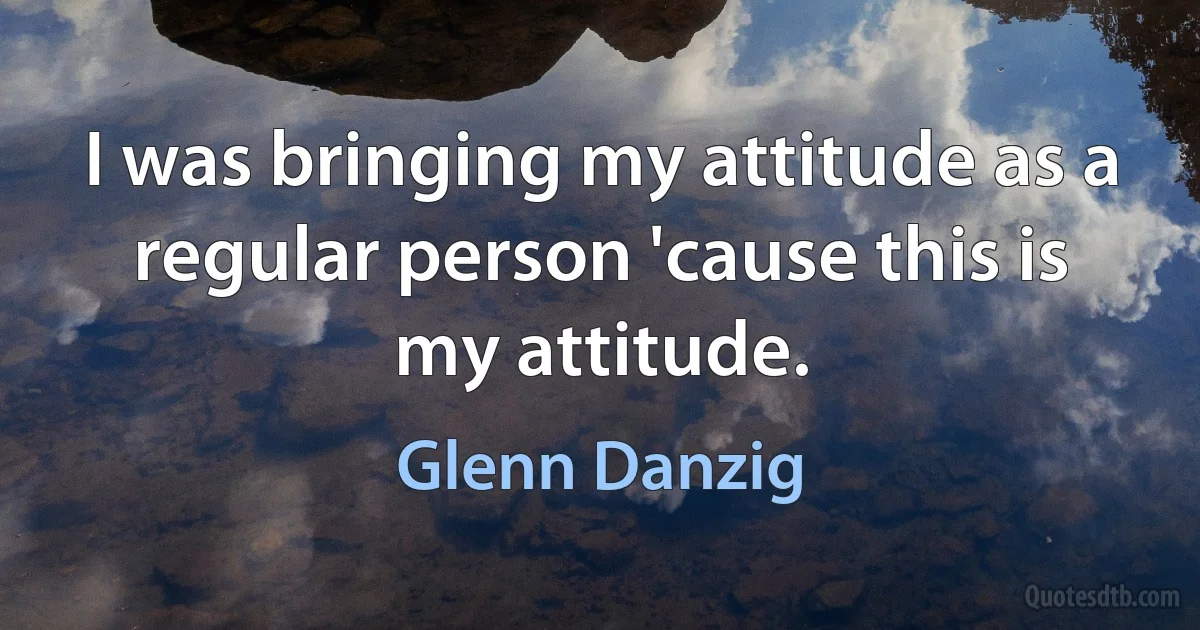 I was bringing my attitude as a regular person 'cause this is my attitude. (Glenn Danzig)