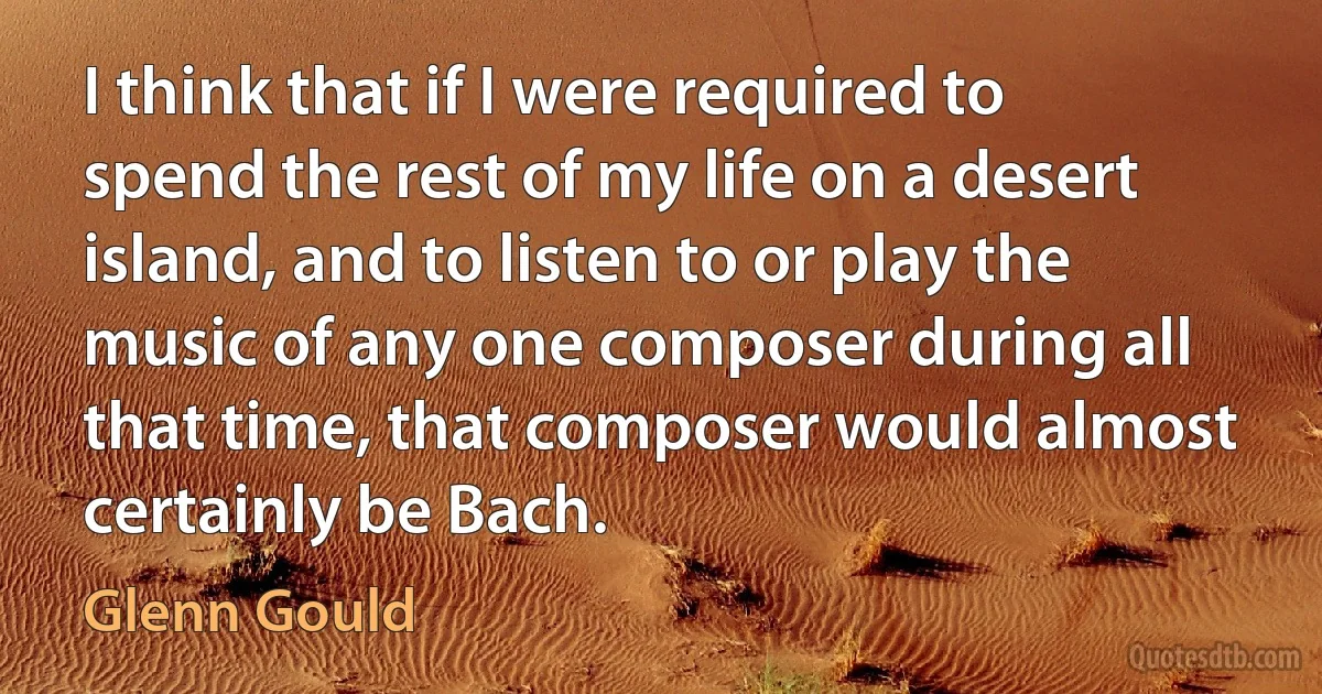 I think that if I were required to spend the rest of my life on a desert island, and to listen to or play the music of any one composer during all that time, that composer would almost certainly be Bach. (Glenn Gould)