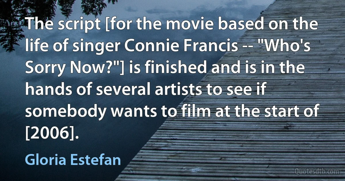 The script [for the movie based on the life of singer Connie Francis -- "Who's Sorry Now?"] is finished and is in the hands of several artists to see if somebody wants to film at the start of [2006]. (Gloria Estefan)