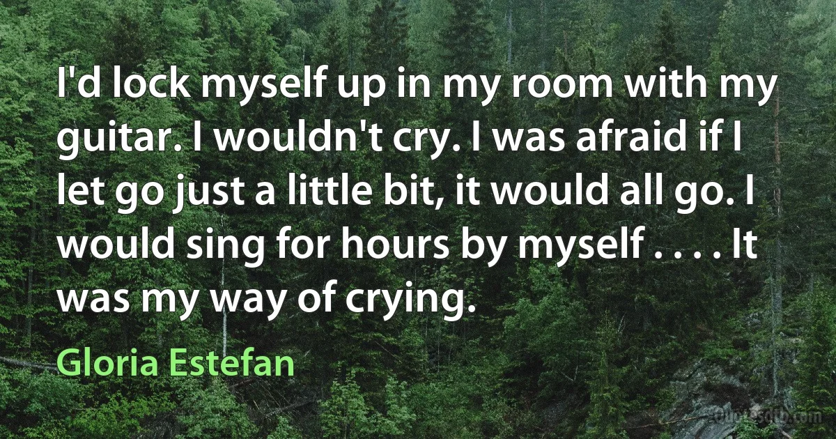 I'd lock myself up in my room with my guitar. I wouldn't cry. I was afraid if I let go just a little bit, it would all go. I would sing for hours by myself . . . . It was my way of crying. (Gloria Estefan)