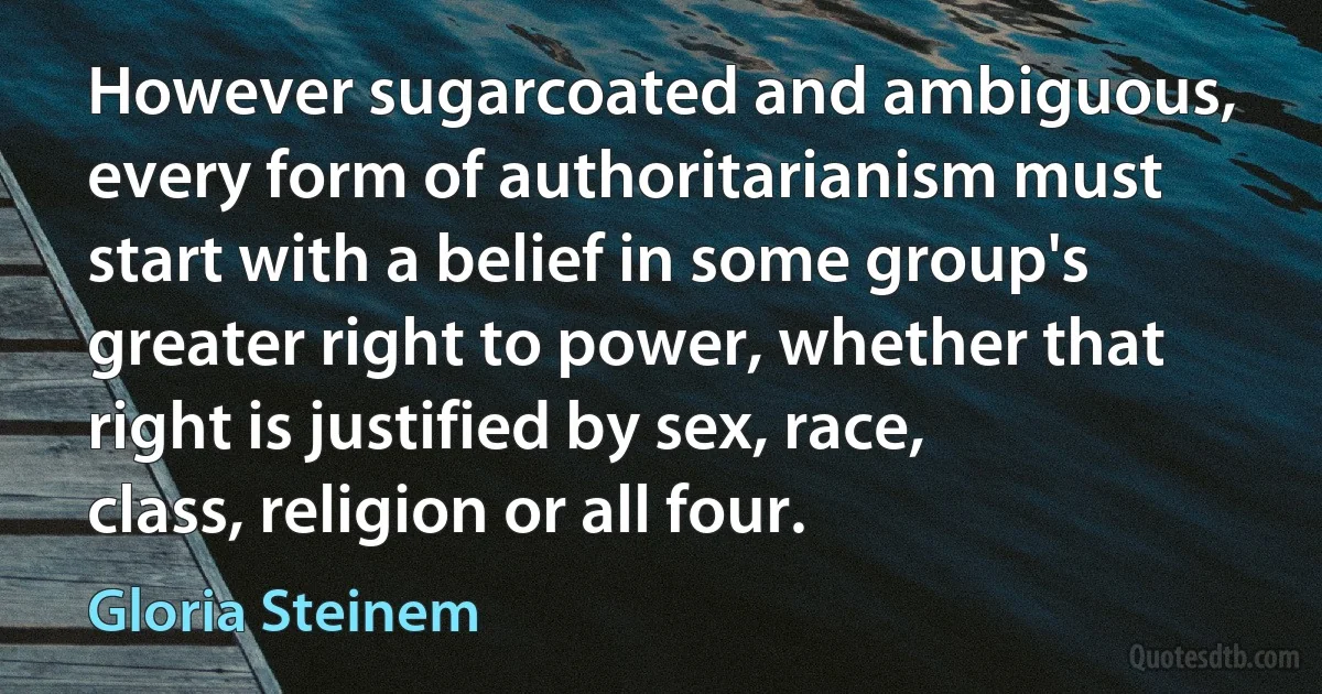 However sugarcoated and ambiguous, every form of authoritarianism must start with a belief in some group's greater right to power, whether that right is justified by sex, race, class, religion or all four. (Gloria Steinem)