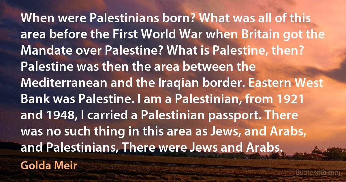 When were Palestinians born? What was all of this area before the First World War when Britain got the Mandate over Palestine? What is Palestine, then? Palestine was then the area between the Mediterranean and the Iraqian border. Eastern West Bank was Palestine. I am a Palestinian, from 1921 and 1948, I carried a Palestinian passport. There was no such thing in this area as Jews, and Arabs, and Palestinians, There were Jews and Arabs. (Golda Meir)