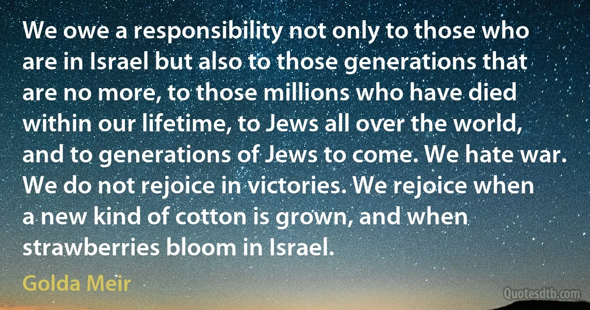 We owe a responsibility not only to those who are in Israel but also to those generations that are no more, to those millions who have died within our lifetime, to Jews all over the world, and to generations of Jews to come. We hate war. We do not rejoice in victories. We rejoice when a new kind of cotton is grown, and when strawberries bloom in Israel. (Golda Meir)