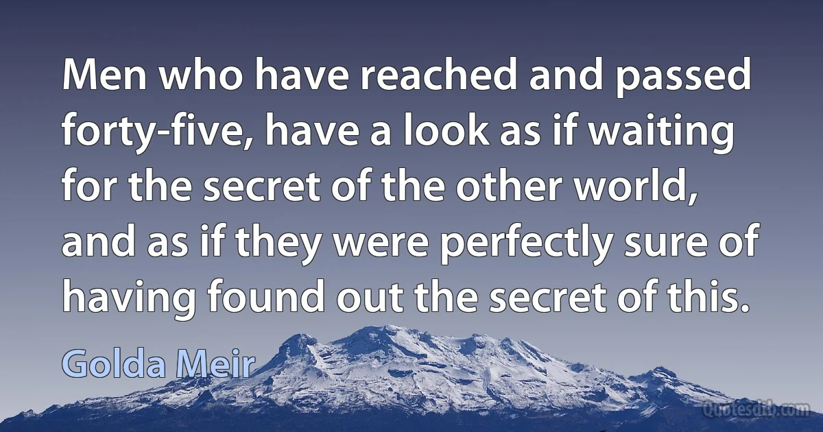 Men who have reached and passed forty-five, have a look as if waiting for the secret of the other world, and as if they were perfectly sure of having found out the secret of this. (Golda Meir)