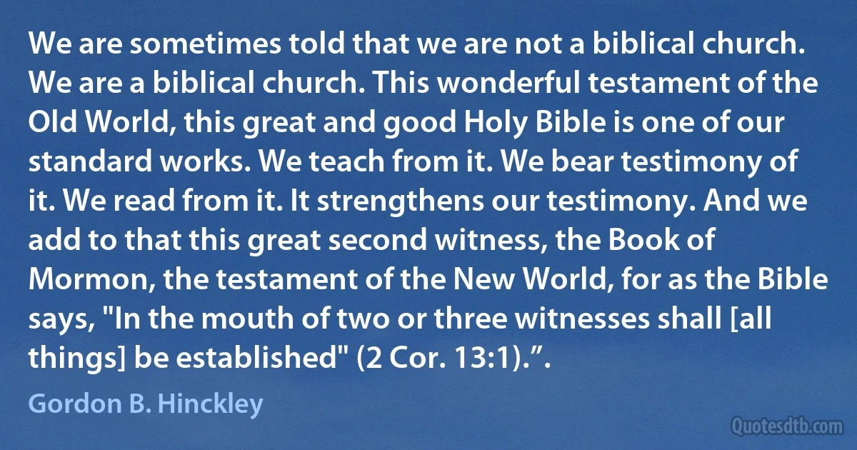 We are sometimes told that we are not a biblical church. We are a biblical church. This wonderful testament of the Old World, this great and good Holy Bible is one of our standard works. We teach from it. We bear testimony of it. We read from it. It strengthens our testimony. And we add to that this great second witness, the Book of Mormon, the testament of the New World, for as the Bible says, "In the mouth of two or three witnesses shall [all things] be established" (2 Cor. 13:1).”. (Gordon B. Hinckley)