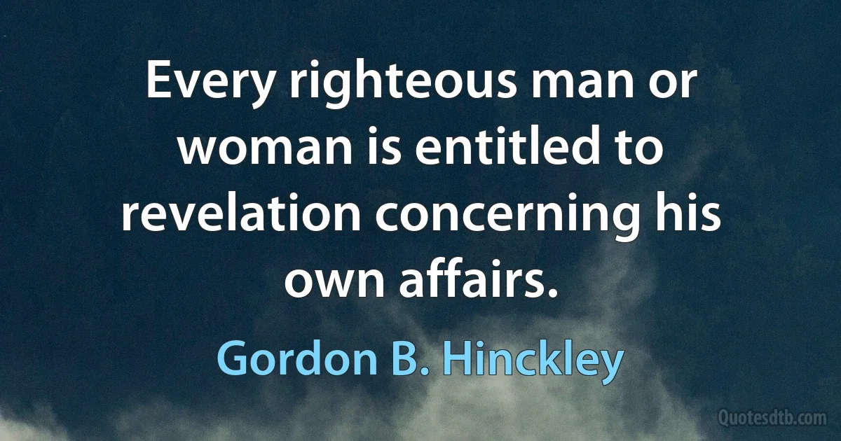 Every righteous man or woman is entitled to revelation concerning his own affairs. (Gordon B. Hinckley)