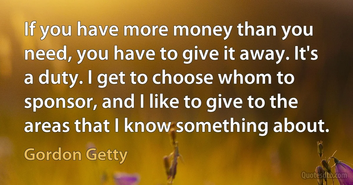 If you have more money than you need, you have to give it away. It's a duty. I get to choose whom to sponsor, and I like to give to the areas that I know something about. (Gordon Getty)