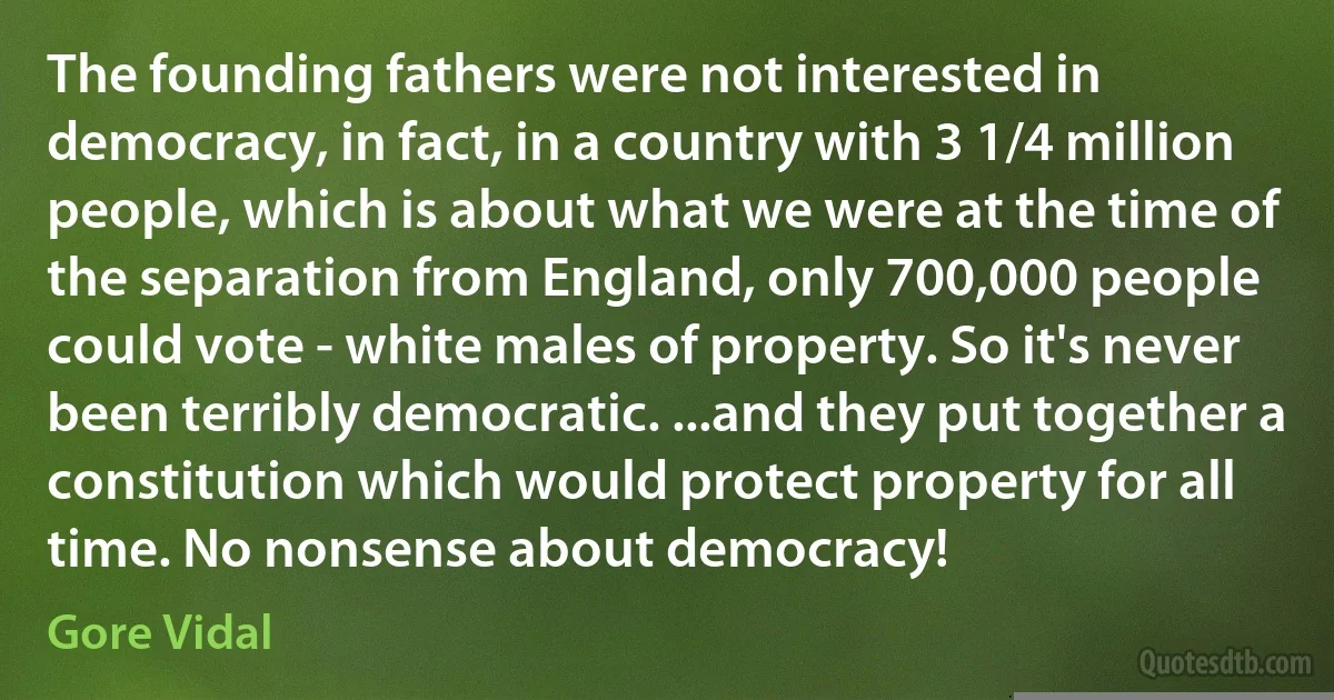 The founding fathers were not interested in democracy, in fact, in a country with 3 1/4 million people, which is about what we were at the time of the separation from England, only 700,000 people could vote - white males of property. So it's never been terribly democratic. ...and they put together a constitution which would protect property for all time. No nonsense about democracy! (Gore Vidal)