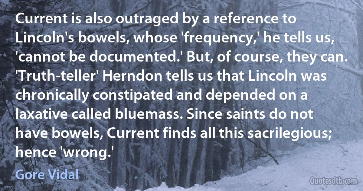 Current is also outraged by a reference to Lincoln's bowels, whose 'frequency,' he tells us, 'cannot be documented.' But, of course, they can. 'Truth-teller' Herndon tells us that Lincoln was chronically constipated and depended on a laxative called bluemass. Since saints do not have bowels, Current finds all this sacrilegious; hence 'wrong.' (Gore Vidal)