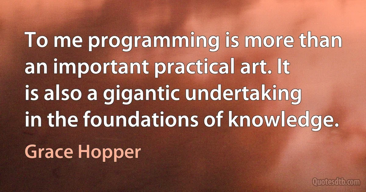 To me programming is more than an important practical art. It is also a gigantic undertaking in the foundations of knowledge. (Grace Hopper)