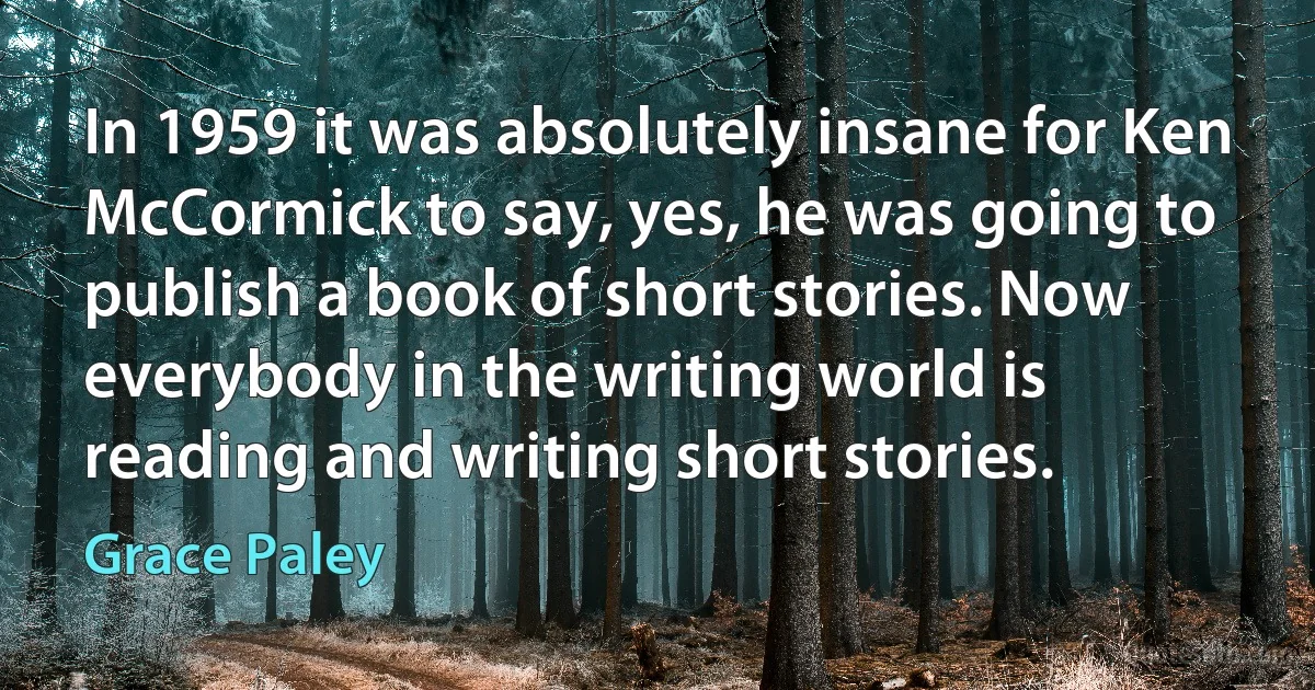 In 1959 it was absolutely insane for Ken McCormick to say, yes, he was going to publish a book of short stories. Now everybody in the writing world is reading and writing short stories. (Grace Paley)