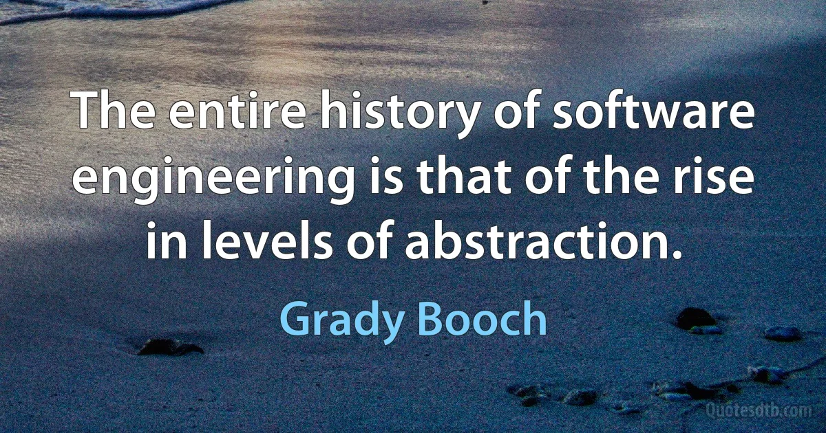 The entire history of software engineering is that of the rise in levels of abstraction. (Grady Booch)