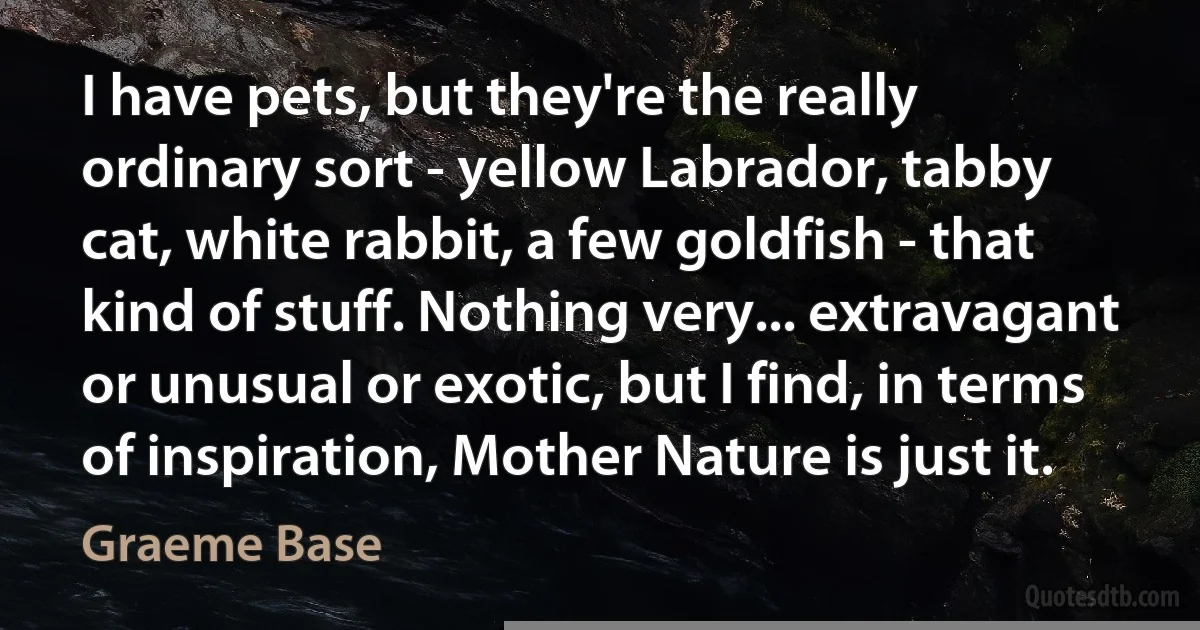 I have pets, but they're the really ordinary sort - yellow Labrador, tabby cat, white rabbit, a few goldfish - that kind of stuff. Nothing very... extravagant or unusual or exotic, but I find, in terms of inspiration, Mother Nature is just it. (Graeme Base)