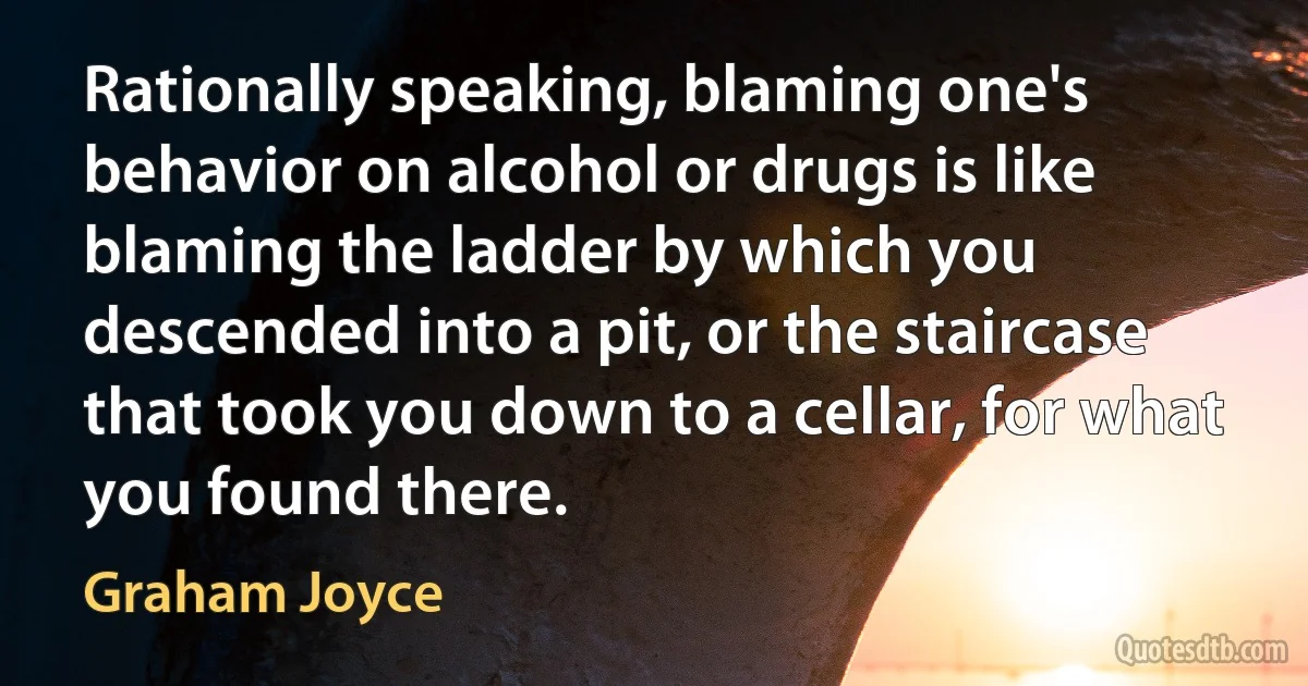 Rationally speaking, blaming one's behavior on alcohol or drugs is like blaming the ladder by which you descended into a pit, or the staircase that took you down to a cellar, for what you found there. (Graham Joyce)