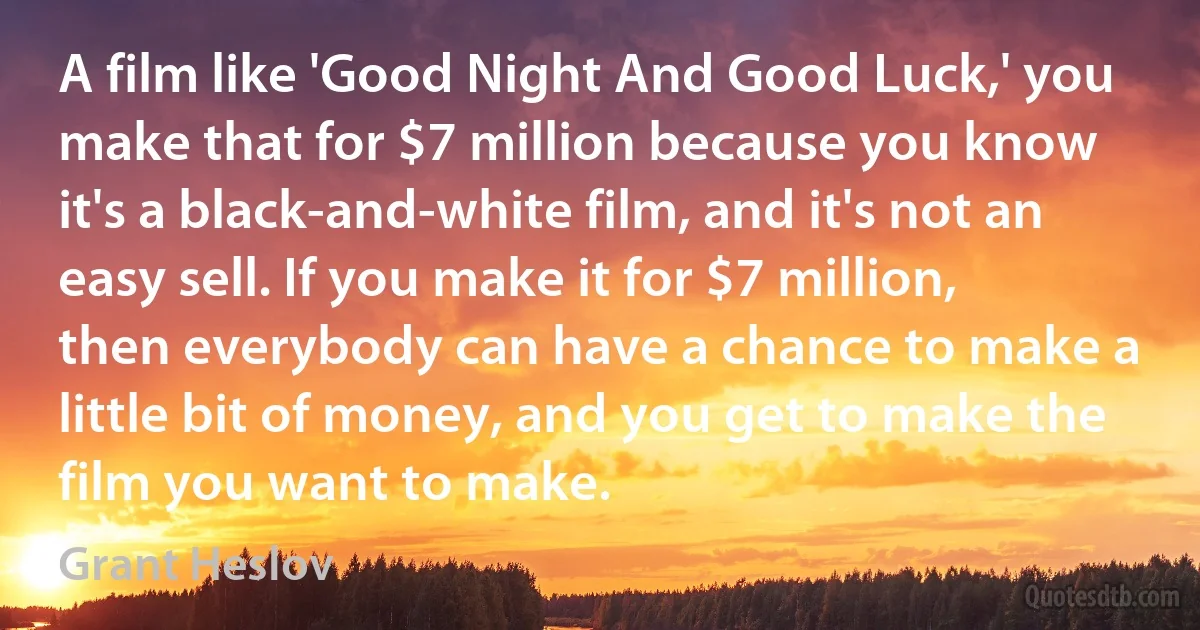 A film like 'Good Night And Good Luck,' you make that for $7 million because you know it's a black-and-white film, and it's not an easy sell. If you make it for $7 million, then everybody can have a chance to make a little bit of money, and you get to make the film you want to make. (Grant Heslov)