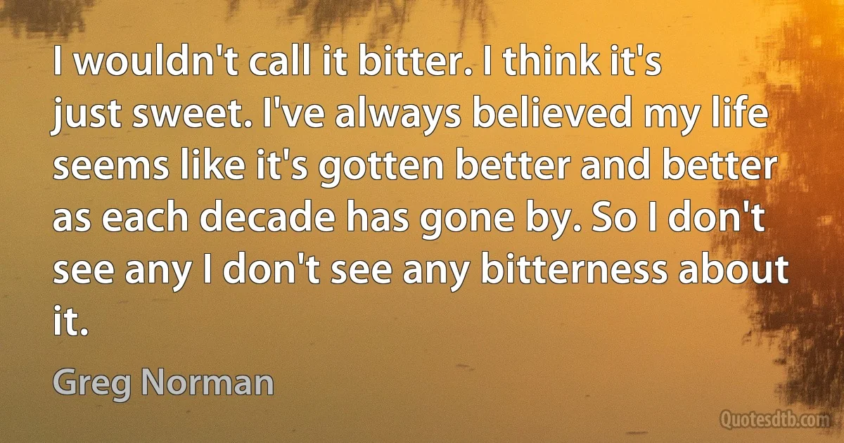 I wouldn't call it bitter. I think it's just sweet. I've always believed my life seems like it's gotten better and better as each decade has gone by. So I don't see any I don't see any bitterness about it. (Greg Norman)