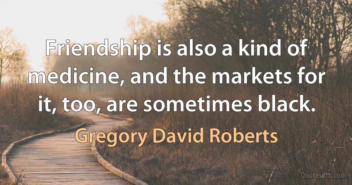 Friendship is also a kind of medicine, and the markets for it, too, are sometimes black. (Gregory David Roberts)