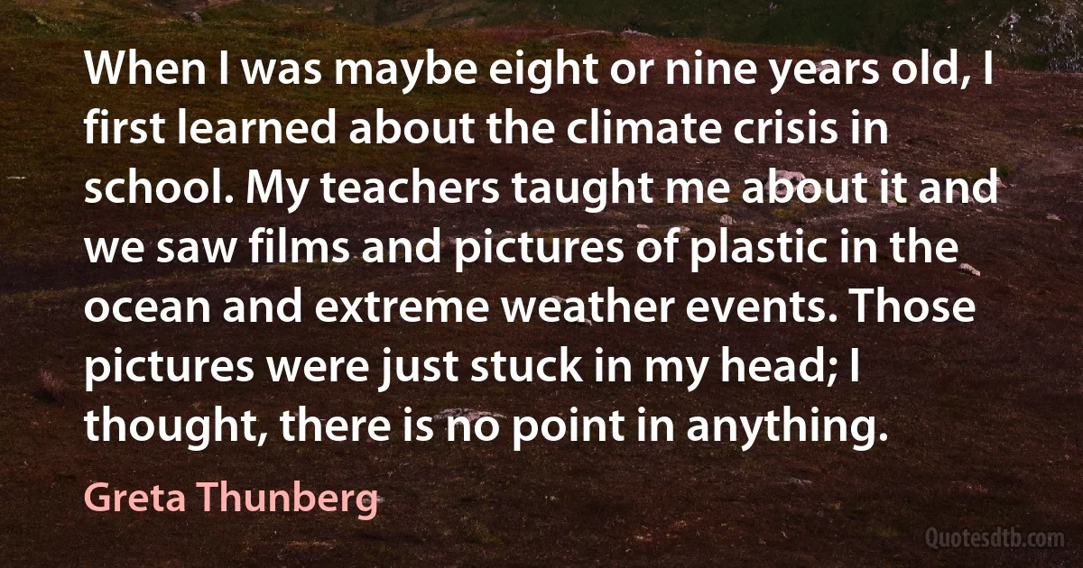 When I was maybe eight or nine years old, I first learned about the climate crisis in school. My teachers taught me about it and we saw films and pictures of plastic in the ocean and extreme weather events. Those pictures were just stuck in my head; I thought, there is no point in anything. (Greta Thunberg)