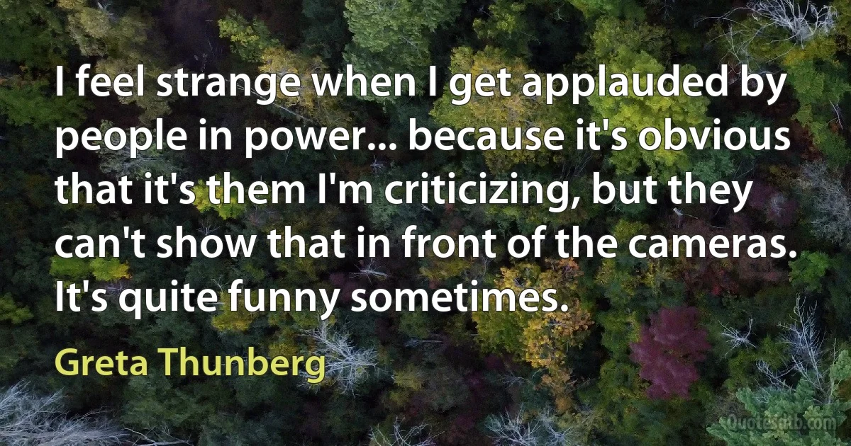 I feel strange when I get applauded by people in power... because it's obvious that it's them I'm criticizing, but they can't show that in front of the cameras. It's quite funny sometimes. (Greta Thunberg)