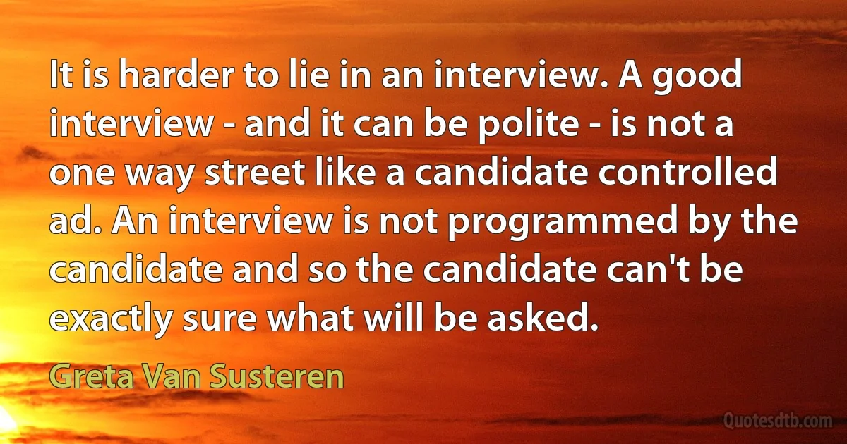 It is harder to lie in an interview. A good interview - and it can be polite - is not a one way street like a candidate controlled ad. An interview is not programmed by the candidate and so the candidate can't be exactly sure what will be asked. (Greta Van Susteren)