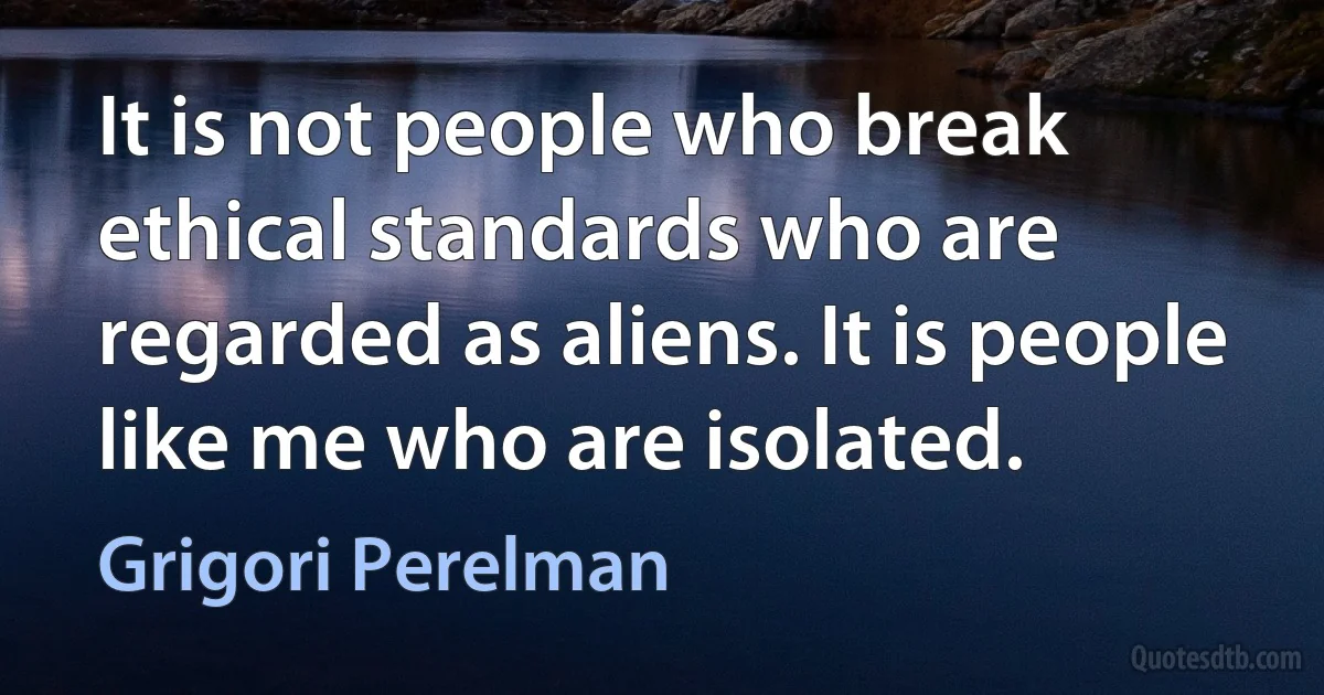 It is not people who break ethical standards who are regarded as aliens. It is people like me who are isolated. (Grigori Perelman)