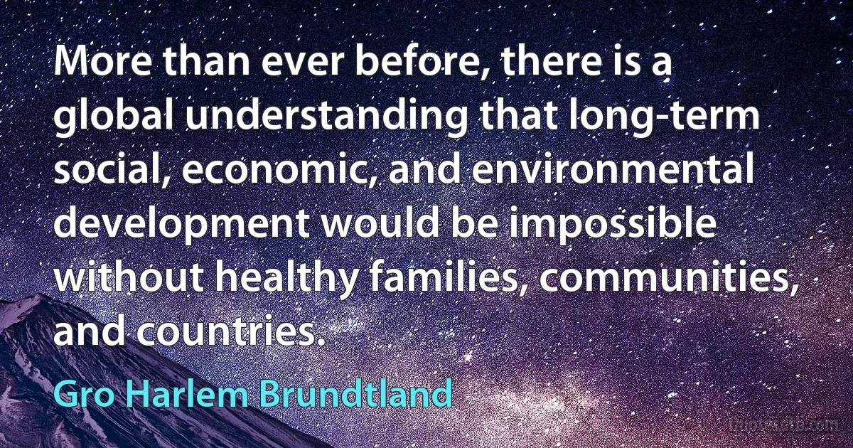 More than ever before, there is a global understanding that long-term social, economic, and environmental development would be impossible without healthy families, communities, and countries. (Gro Harlem Brundtland)