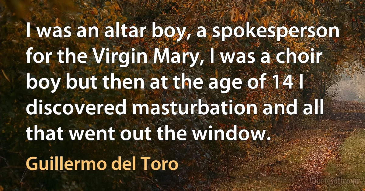 I was an altar boy, a spokesperson for the Virgin Mary, I was a choir boy but then at the age of 14 I discovered masturbation and all that went out the window. (Guillermo del Toro)