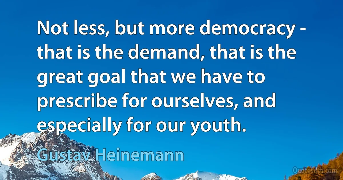 Not less, but more democracy - that is the demand, that is the great goal that we have to prescribe for ourselves, and especially for our youth. (Gustav Heinemann)