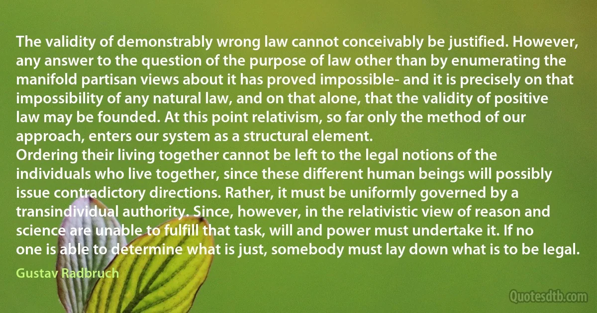 The validity of demonstrably wrong law cannot conceivably be justified. However, any answer to the question of the purpose of law other than by enumerating the manifold partisan views about it has proved impossible- and it is precisely on that impossibility of any natural law, and on that alone, that the validity of positive law may be founded. At this point relativism, so far only the method of our approach, enters our system as a structural element.
Ordering their living together cannot be left to the legal notions of the individuals who live together, since these different human beings will possibly issue contradictory directions. Rather, it must be uniformly governed by a transindividual authority. Since, however, in the relativistic view of reason and science are unable to fulfill that task, will and power must undertake it. If no one is able to determine what is just, somebody must lay down what is to be legal. (Gustav Radbruch)