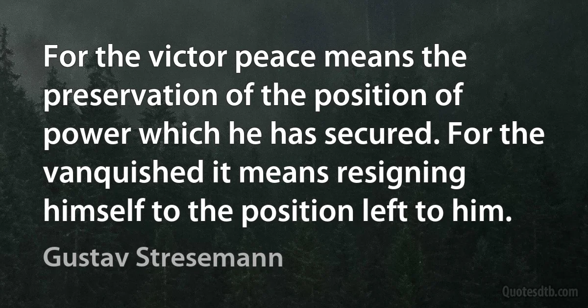 For the victor peace means the preservation of the position of power which he has secured. For the vanquished it means resigning himself to the position left to him. (Gustav Stresemann)